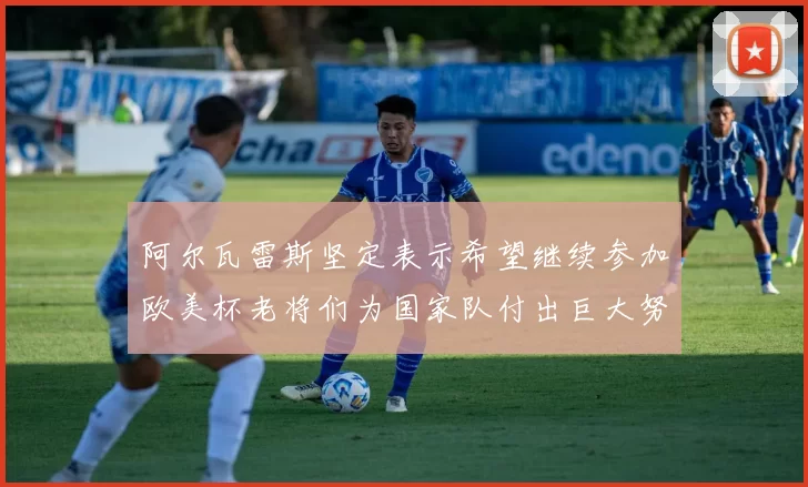 阿尔瓦雷斯坚定表示希望继续参加欧美杯老将们为国家队付出巨大努力