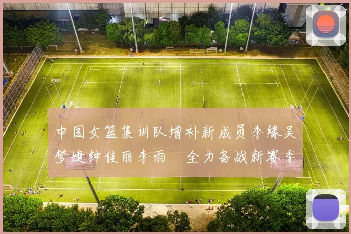 中国女篮集训队增补新成员李缘吴梦婕钟佳丽李雨汧全力备战新赛季