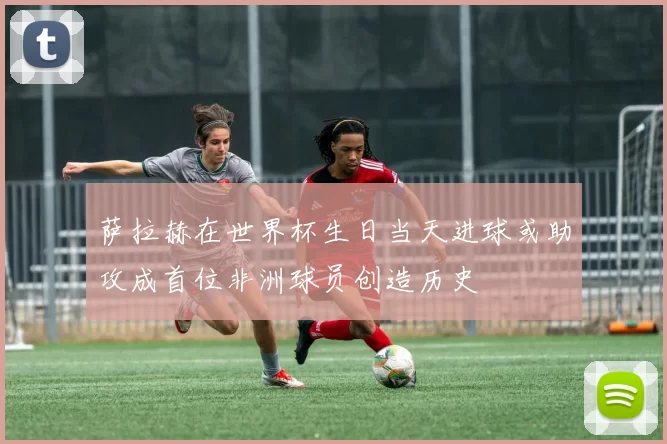 萨拉赫在世界杯生日当天进球或助攻成首位非洲球员创造历史