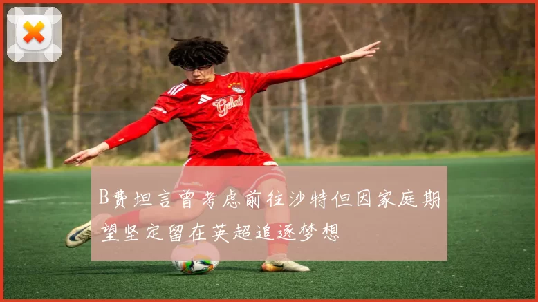 B费坦言曾考虑前往沙特但因家庭期望坚定留在英超追逐梦想