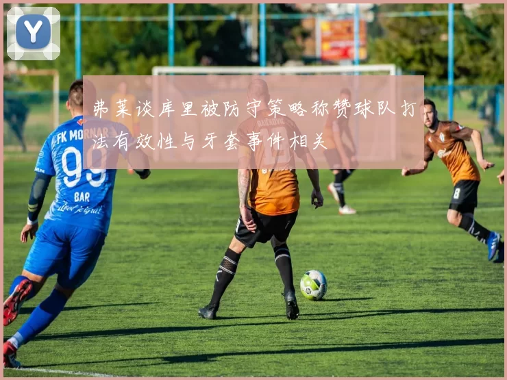 弗莱谈库里被防守策略称赞球队打法有效性与牙套事件相关