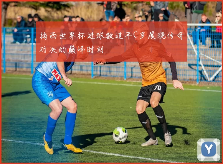 梅西世界杯进球数追平C罗展现传奇对决的巅峰时刻