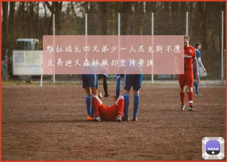 维拉诺瓦四兄弟少一人尼克斯不愿交易迪文森林狼却坚持要换