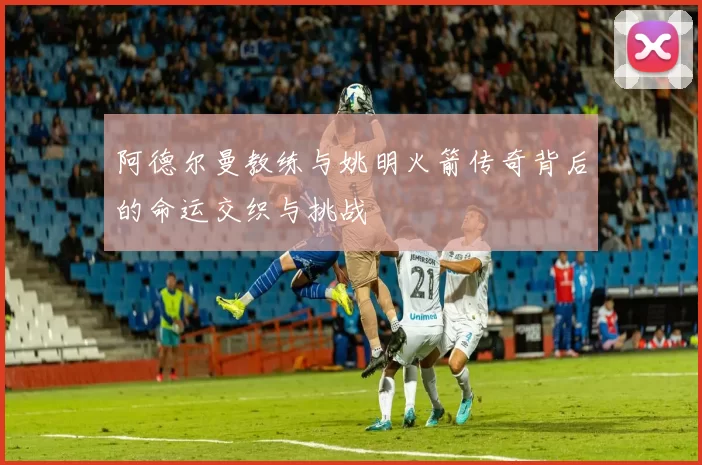 阿德尔曼教练与姚明火箭传奇背后的命运交织与挑战