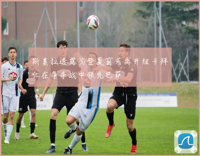 斯基拉透露戈登夏窗或离开纽卡拜仁在争夺战中领先巴萨
