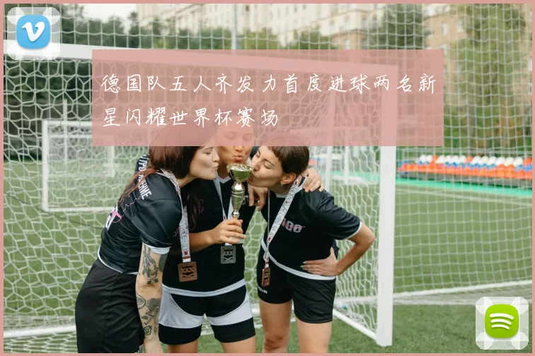 德国队五人齐发力首度进球两名新星闪耀世界杯赛场