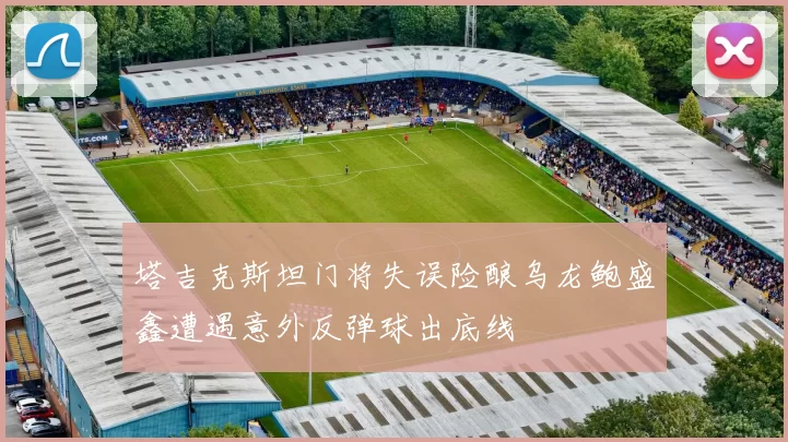 塔吉克斯坦门将失误险酿乌龙鲍盛鑫遭遇意外反弹球出底线