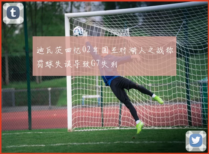迪瓦茨回忆02年国王对湖人之战称罚球失误导致G7失利