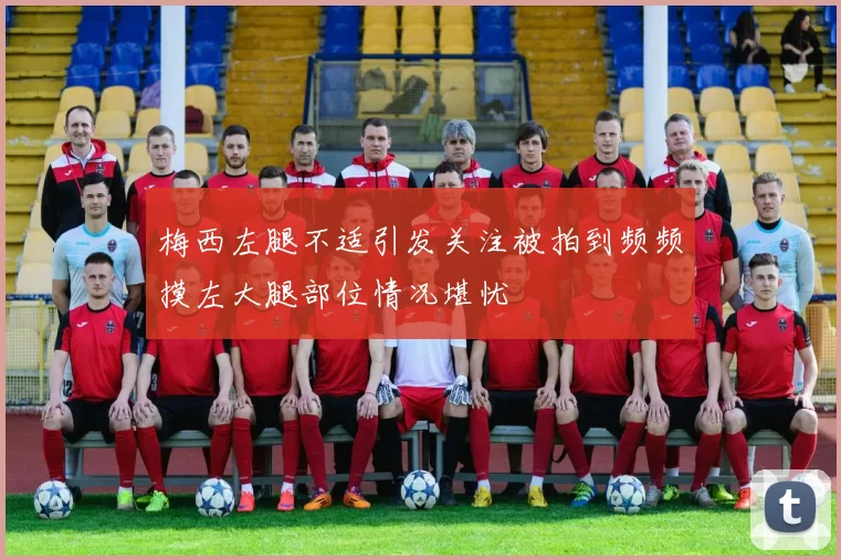 梅西左腿不适引发关注被拍到频频摸左大腿部位情况堪忧