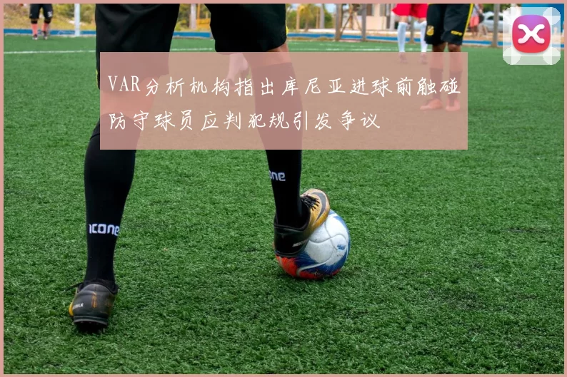 VAR分析机构指出库尼亚进球前触碰防守球员应判犯规引发争议