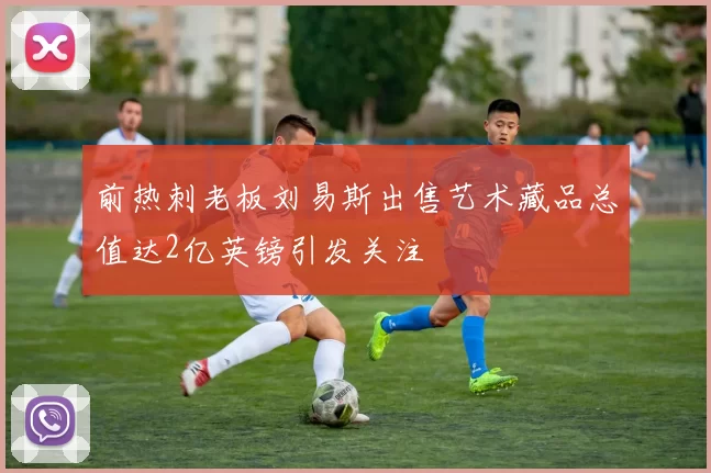 前热刺老板刘易斯出售艺术藏品总值达2亿英镑引发关注