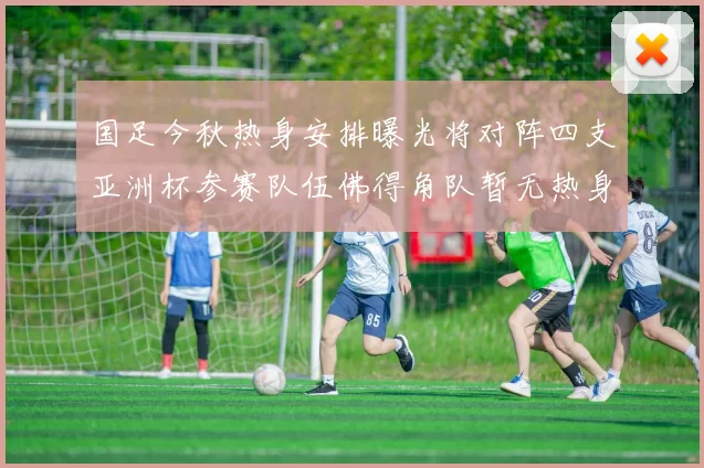 国足今秋热身安排曝光将对阵四支亚洲杯参赛队伍佛得角队暂无热身计划