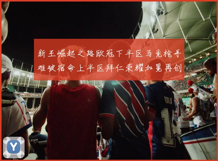 新王崛起之路欧冠下半区马竞枪手难破宿命上半区拜仁荣耀加冕再创辉煌