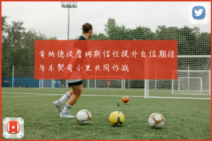 肯纳德谈詹姆斯信任提升自信期待与东契奇小里共同作战
