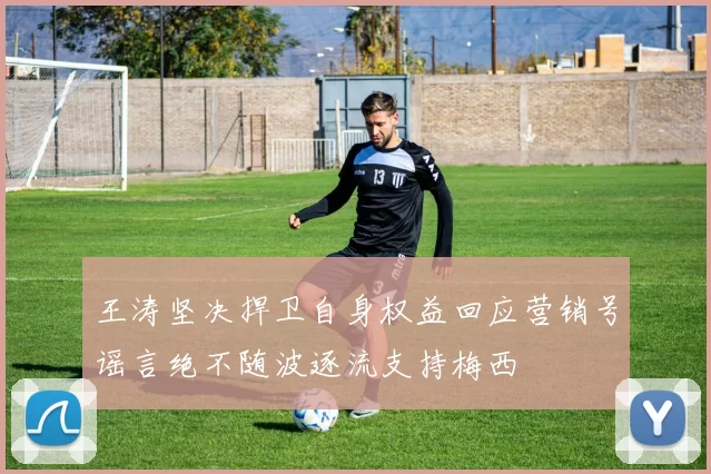 王涛坚决捍卫自身权益回应营销号谣言绝不随波逐流支持梅西