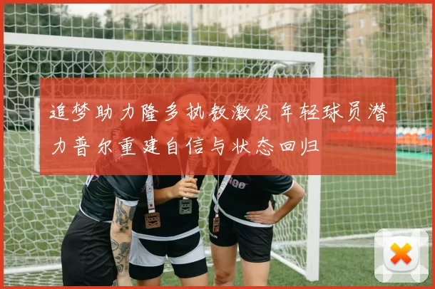 追梦助力隆多执教激发年轻球员潜力普尔重建自信与状态回归