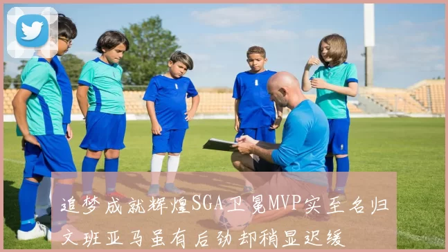 追梦成就辉煌SGA卫冕MVP实至名归文班亚马虽有后劲却稍显迟缓
