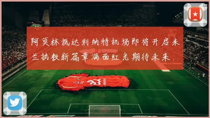 阿莫林抵达利纳特机场即将开启米兰执教新篇章满面红光期待未来