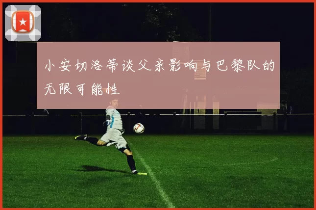 小安切洛蒂谈父亲影响与巴黎队的无限可能性