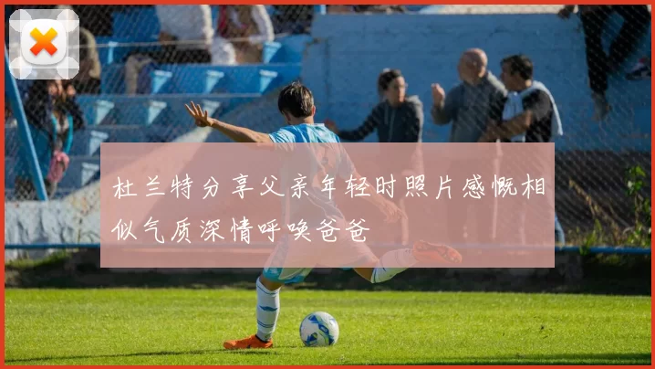 杜兰特分享父亲年轻时照片感慨相似气质深情呼唤爸爸
